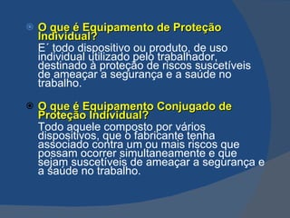 O que é Equipamento de Proteção Individual? E´  todo dispositivo ou produto, de uso individual utilizado pelo trabalhador, destinado à proteção de riscos suscetíveis de ameaçar a segurança e a saúde no trabalho. O que é Equipamento Conjugado de Proteção Individual? Todo aquele composto por vários dispositivos, que o fabricante tenha associado contra um ou mais riscos que possam ocorrer simultaneamente e que sejam suscetíveis  de ameaçar a segurança e a saúde no trabalho. 