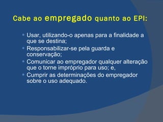 Cabe ao  empregado  quanto ao EPI: Usar, utilizando-o apenas para a finalidade a que se destina; Responsabilizar-se pela guarda e conservação; Comunicar ao empregador qualquer alteração que o torne impróprio para uso; e, Cumprir as determinações do empregador sobre o uso adequado.   