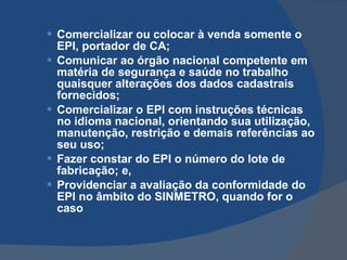 Comercializar ou colocar à venda somente o EPI, portador de CA; Comunicar ao órgão nacional competente em matéria de segurança e saúde no trabalho quaisquer alterações dos dados cadastrais fornecidos; Comercializar o EPI com instruções técnicas no idioma nacional, orientando sua utilização, manutenção, restrição e demais referências ao seu uso; Fazer constar do EPI o número do lote de fabricação; e, Providenciar a avaliação da conformidade do EPI no âmbito do SINMETRO, quando for o caso   