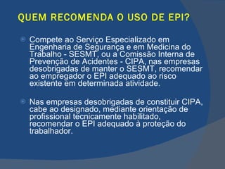 QUEM RECOMENDA O USO DE EPI? Compete ao Serviço Especializado em Engenharia de Segurança e em Medicina do Trabalho - SESMT, ou a Comissão Interna de Prevenção de Acidentes - CIPA, nas empresas desobrigadas de manter o SESMT, recomendar ao empregador o EPI adequado ao risco existente em determinada atividade. Nas empresas desobrigadas de constituir CIPA, cabe ao designado, mediante orientação de profissional tecnicamente habilitado, recomendar o EPI adequado à proteção do trabalhador.   