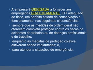 A empresa é   OBRIGADA   a fornecer aos   empregados, GRATUITAMENTE , EPI adequado ao risco, em perfeito estado de conservação e funcionamento, nas seguintes circunstâncias: sempre que as medidas de ordem geral não ofereçam completa proteção contra os riscos de acidentes do trabalho ou de doenças profissionais e do trabalho; enquanto as medidas de proteção coletiva estiverem sendo implantadas; e, para atender a situações de emergência.   