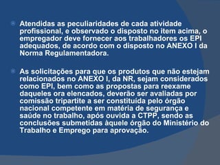 Atendidas as peculiaridades de cada atividade profissional, e observado o disposto no item acima, o empregador deve fornecer aos trabalhadores os EPI adequados, de acordo com o disposto no ANEXO I da Norma Regulamentadora. As solicitações para que os produtos que não estejam relacionados no ANEXO I, da NR, sejam considerados como EPI, bem como as propostas para reexame daqueles ora elencados, deverão ser avaliadas por comissão tripartite a ser constituída pelo órgão nacional competente em matéria de segurança e saúde no trabalho, após ouvida a CTPP, sendo as conclusões submetidas àquele órgão do Ministério do Trabalho e Emprego para aprovação.   