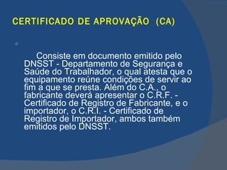 CERTIFICADO DE APROVAÇÃO  (CA) Consiste em documento emitido pelo DNSST - Departamento de Segurança e Saúde do Trabalhador, o qual atesta que o equipamento reúne condições de servir ao fim a que se presta. Além do C.A., o fabricante deverá apresentar o C.R.F. - Certificado de Registro de Fabricante, e o importador, o C.R.I. - Certificado de Registro de Importador, ambos também emitidos pelo DNSST.   