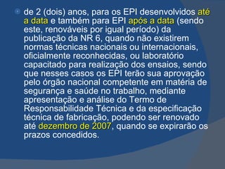 de 2 (dois) anos, para os EPI desenvolvidos   até a data   e também para EPI   após a data   (sendo este, renováveis por igual período) da publicação da NR 6, quando não existirem normas técnicas nacionais ou internacionais, oficialmente reconhecidas, ou laboratório capacitado para realização dos ensaios, sendo que nesses casos os EPI terão sua aprovação pelo órgão nacional competente em matéria de segurança e saúde no trabalho, mediante apresentação e análise do Termo de Responsabilidade Técnica e da especificação técnica de fabricação, podendo ser renovado até   dezembro de 2007 , quando se expirarão os prazos concedidos. 
