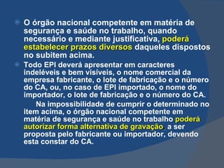 O órgão nacional competente em matéria de segurança e saúde no trabalho, quando necessário e mediante justificativa,   poderá estabelecer prazos diversos   daqueles dispostos no subitem acima. Todo EPI deverá apresentar em caracteres indeléveis e bem visíveis, o nome comercial da empresa fabricante, o lote de fabricação e o número do CA, ou, no caso de EPI importado, o nome do importador, o lote de fabricação e o número do CA. Na impossibilidade de cumprir o determinado no item acima, o órgão nacional competente em matéria de segurança e saúde no trabalho   poderá autorizar forma alternativa de gravação ,  a ser proposta pelo fabricante ou importador, devendo esta constar do CA.   