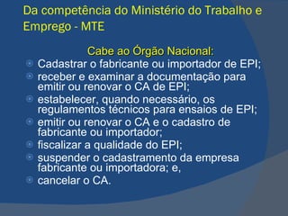 Da competência do Ministério do Trabalho e Emprego - MTE   Cabe ao Órgão Nacional: Cadastrar o fabricante ou importador de EPI; receber e examinar a documentação para emitir ou renovar o CA de EPI; estabelecer, quando necessário, os regulamentos técnicos para ensaios de EPI; emitir ou renovar o CA e o cadastro de fabricante ou importador; fiscalizar a qualidade do EPI; suspender o cadastramento da empresa fabricante ou importadora; e, cancelar o CA.   