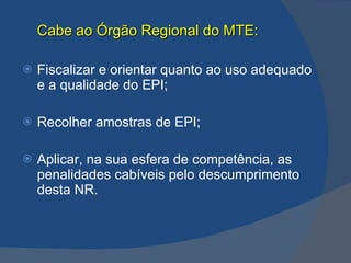 Cabe ao Órgão Regional do MTE: Fiscalizar e orientar quanto ao uso adequado e a qualidade do EPI; Recolher amostras de EPI; Aplicar, na sua esfera de competência, as penalidades cabíveis pelo descumprimento desta NR.   