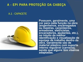 A - EPI PARA PROTEÇÃO DA CABEÇA   A.1 - CAPACETE   Possuem, geralmente, uma cor para cada função na obra (engenheiros, encarregados ou mestres, carpinteiros, armadores, eletricistas, encanadores, ajudantes, etc.), no intuito da melhor identificação e visualização de equipes de trabalho dentro da obra. Geralmente são de material plástico com suporte interno regulável (carneira), sendo que alguns têm viseiras adaptadas. 