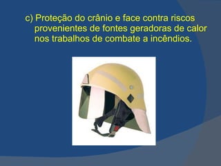 c)   Proteção do crânio e face contra riscos provenientes de fontes geradoras de calor nos trabalhos de combate a incêndios. 