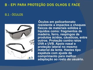 B - EPI PARA PROTEÇÃO DOS OLHOS E FACE   B.1 - ÓCULOS Óculos em policarbonato resistente a impactos e choques físicos de materiais sólidos e líquidos como: fragmentos de madeira, ferro, respingos de produtos ácidos, cáusticos, entre outros. Proteção contra raios UVA e UVB. Apoio nasal e proteção lateral no mesmo material da lente. Hastes tipo espátula com ajuste de comprimento para melhor adaptação ao rosto do usuário. 