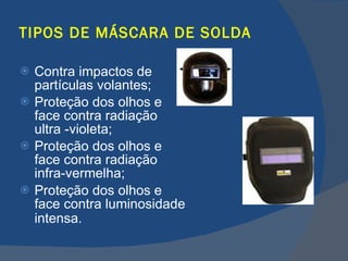 TIPOS DE MÁSCARA DE SOLDA Contra impactos de partículas volantes; Proteção dos olhos e face contra radiação ultra -violeta; Proteção dos olhos e face contra radiação infra-vermelha; Proteção dos olhos e face contra luminosidade intensa.   