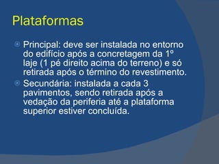 Plataformas Principal: deve ser instalada no entorno do edifício após a concretagem da 1º laje (1 pé direito acima do terreno) e só retirada após o término do revestimento. Secundária: instalada a cada 3 pavimentos, sendo retirada após a vedação da periferia até a plataforma superior estiver concluída. 