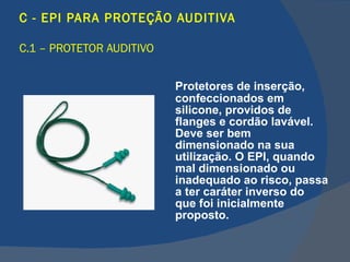 C - EPI PARA PROTEÇÃO AUDITIVA C.1 – PROTETOR AUDITIVO   Protetores de inserção, confeccionados em silicone, providos de flanges e cordão lavável. Deve ser bem dimensionado na sua utilização.  O EPI, quando mal dimensionado ou inadequado ao risco, passa a ter caráter inverso do que foi inicialmente proposto.   