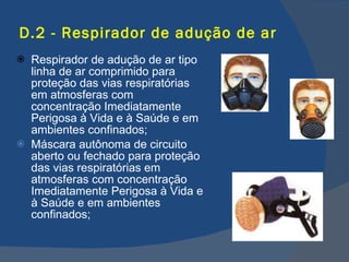 D.2 - Respirador de adução de ar Respirador de adução de ar tipo linha de ar comprimido para proteção das vias respiratórias em atmosferas com concentração Imediatamente Perigosa à Vida e à Saúde e em ambientes confinados; Máscara autônoma de circuito aberto ou fechado para proteção das vias respiratórias em atmosferas com concentração Imediatamente Perigosa à Vida e à Saúde e em ambientes confinados; 