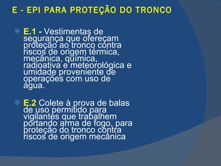 E - EPI PARA PROTEÇÃO DO TRONCO E.1  -  Vestimentas de segurança que ofereçam proteção ao tronco contra riscos de origem térmica, mecânica, química, radioativa e meteorológica e umidade proveniente de operações com uso de água. E.2   Colete à prova de balas de uso permitido para vigilantes que trabalhem portando arma de fogo, para proteção do tronco contra riscos de origem mecânica   