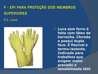 F - EPI PARA PROTEÇÃO DOS MEMBROS SUPERIORES   F.1 - Luva   Luva sem forro é feita com látex de borracha. Clorada e possui dupla face. È flexível e termo-isolante. Indicada para trabalhos que exigem maior precisão e sensibilidade tátil .  