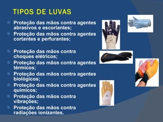 TIPOS DE LUVAS Proteção das mãos contra agentes abrasivos e escoriantes; Proteção das mãos contra agentes cortantes e perfurantes; Proteção das mãos contra choques elétricos; Proteção das mãos contra agentes térmicos; Proteção das mãos contra agentes biológicos; Proteção das mãos contra agentes químicos; Proteção das mãos contra vibrações; Proteção das mãos contra radiações ionizantes.   