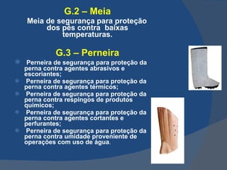 G.2 – Meia Meia de segurança para proteção dos pés contra  baixas temperaturas. G.3 – Perneira Perneira de segurança para proteção da perna contra agentes abrasivos e escoriantes; Perneira de segurança para proteção da perna contra agentes térmicos; Perneira de segurança para proteção da perna contra respingos de produtos químicos; Perneira de segurança para proteção da perna contra agentes cortantes e perfurantes; Perneira de segurança para proteção da perna contra umidade proveniente de operações com uso de água .   