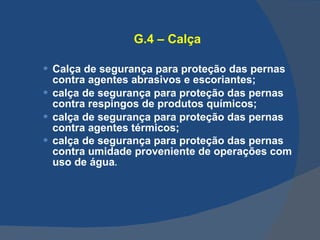 G.4 – Calça Calça de segurança para proteção das pernas contra agentes abrasivos e escoriantes; calça de segurança para proteção das pernas contra respingos de produtos químicos; calça de segurança para proteção das pernas contra agentes térmicos; calça de segurança para proteção das pernas contra umidade proveniente de operações com uso de água .   