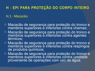 H - EPI PARA PROTEÇÃO DO CORPO INTEIRO H.1 - Macacão Macacão de segurança para proteção do tronco e membros superiores e inferiores contra chamas; Macacão de segurança para proteção do tronco e membros superiores e inferiores contra agentes térmicos; Macacão de segurança para proteção do tronco e membros superiores e inferiores contra respingos de produtos químicos; Macacão de segurança para proteção do tronco e membros superiores e inferiores contra umidade proveniente de operações com uso de água.   