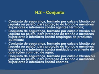 H.2 – Conjunto Conjunto de segurança, formado por calça e blusão ou jaqueta ou paletó, para proteção do tronco e membros superiores e inferiores contra agentes térmicos; Conjunto de segurança, formado por calça e blusão ou jaqueta ou paletó, para proteção do tronco e membros superiores e inferiores contra respingos de produtos químicos; Conjunto de segurança, formado por calça e blusão ou jaqueta ou paletó, para proteção do tronco e membros superiores e inferiores contra umidade proveniente de operações com uso de água; Conjunto de segurança, formado por calça e blusão ou jaqueta ou paletó, para proteção do tronco e membros superiores e inferiores contra chamas.   