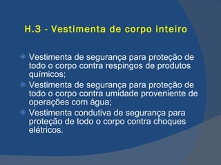 H.3 - Vestimenta de corpo inteiro Vestimenta de segurança para proteção de todo o corpo contra respingos de produtos químicos; Vestimenta de segurança para proteção de todo o corpo contra umidade proveniente de operações com água; Vestimenta condutiva de segurança para proteção de todo o corpo contra choques elétricos.   