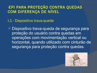 EPI PARA PROTEÇÃO CONTRA QUEDAS COM DIFERENÇA DE NÍVEL I.1 - Dispositivo trava-queda Dispositivo trava-queda de segurança para proteção do usuário contra quedas em operações com movimentação vertical ou horizontal, quando utilizado com cinturão de segurança para proteção contra quedas.   