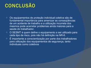 CONCLUSÃO Os equipamentos de proteção individual coletiva são de fundamental importância para amenizar as conseqüências de um acidente de trabalho e a utilização incorreta dos mesmos pode acarretar problemas ainda maiores para a saúde do trabalhador. O SESMT é quem define o equipamento a ser utilizado para cada tipo de risco, pois não há definição na NR-6. É importante a conscientização por parte dos trabalhadores para utilização dos equipamentos de segurança, tanto individuais como coletivos    