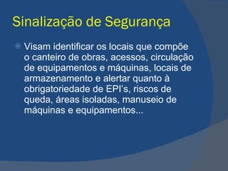 Sinalização de Segurança Visam identificar os locais que compõe o canteiro de obras, acessos, circulação de equipamentos e máquinas, locais de armazenamento e alertar quanto à obrigatoriedade de EPI’s, riscos de queda, áreas isoladas, manuseio de máquinas e equipamentos... 
