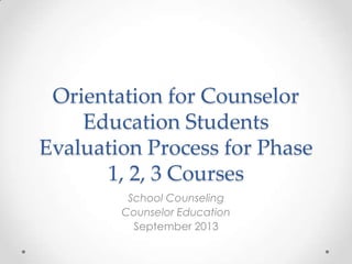 Orientation for Counselor
Education Students
Evaluation Process for Phase
1, 2, 3 Courses
School Counseling
Counselor Education
September 2013

 