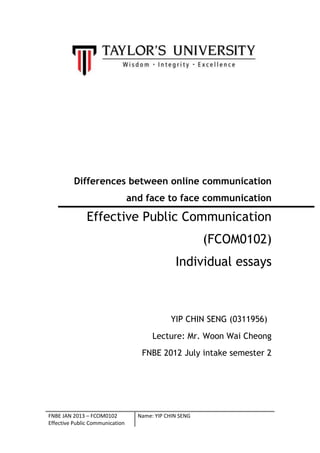 FNBE JAN 2013 – FCOM0102
Effective Public Communication
Name: YIP CHIN SENG
Differences between online communication
and face to face communication
Effective Public Communication
(FCOM0102)
Individual essays
YIP CHIN SENG (0311956)
Lecture: Mr. Woon Wai Cheong
FNBE 2012 July intake semester 2
 