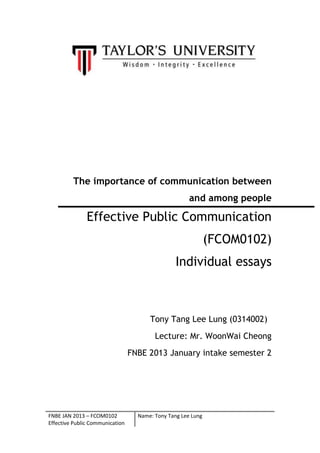 The importance of communication between
and among people

Effective Public Communication
(FCOM0102)
Individual essays

Tony Tang Lee Lung (0314002)
Lecture: Mr. WoonWai Cheong
FNBE 2013 January intake semester 2

FNBE JAN 2013 – FCOM0102
Effective Public Communication

Name: Tony Tang Lee Lung

 