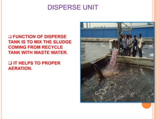 DISPERSE UNIT

 FUNCTION OF DISPERSE

TANK IS TO MIX THE SLUDGE
COMING FROM RECYCLE
TANK WITH WASTE WATER.
 IT HELPS TO PROPER
AERATION.

 