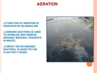 AERATION

 FUNCTION OF AERATION IS
OXIDATION BY BLOWING AIR.
 AEROBIC BACTERIA IS USED
TO STABILIZE AND REMOVE
ORGANIC MATERIAL PRESENTS
IN WASTE.
 ABOUT 200 KG AEROBIC
BACTERIA IS GIVEN TO THE
PLAN FOR 5 YEARS.

 