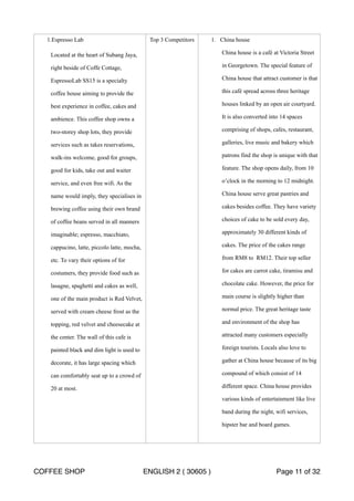 1.Espresso Lab 
Located at the heart of Subang Jaya, 
right beside of Coffe Cottage, 
EspressoLab SS15 is a specialty 
coffee house aiming to provide the 
best experience in coffee, cakes and 
ambience. This coffee shop owns a 
two-storey shop lots, they provide 
services such as takes reservations, 
walk-ins welcome, good for groups, 
good for kids, take out and waiter 
service, and even free wifi. As the 
name would imply, they specialises in 
brewing coffee using their own brand 
of coffee beans served in all manners 
imaginable; espresso, macchiato, 
cappucino, latte, piccolo latte, mocha, 
etc. To vary their options of for 
costumers, they provide food such as 
lasagne, spaghetti and cakes as well, 
one of the main product is Red Velvet, 
served with cream cheese frost as the 
topping, red velvet and cheesecake at 
the center. The wall of this cafe is 
painted black and dim light is used to 
decorate, it has large spacing which 
can comfortably seat up to a crowd of 
20 at most. 
Top 3 Competitors 1. China house 
China house is a café at Victoria Street 
in Georgetown. The special feature of 
China house that attract customer is that 
this café spread across three heritage 
houses linked by an open air courtyard. 
It is also converted into 14 spaces 
comprising of shops, cafes, restaurant, 
galleries, live music and bakery which 
patrons find the shop is unique with that 
feature. The shop opens daily, from 10 
o’clock in the morning to 12 midnight. 
China house serve great pastries and 
cakes besides coffee. They have variety 
choices of cake to be sold every day, 
approximately 30 different kinds of 
cakes. The price of the cakes range 
from RM8 to RM12. Their top seller 
for cakes are carrot cake, tiramisu and 
chocolate cake. However, the price for 
main course is slightly higher than 
normal price. The great heritage taste 
and environment of the shop has 
attracted many customers especially 
foreign tourists. Locals also love to 
gather at China house because of its big 
compound of which consist of 14 
different space. China house provides 
various kinds of entertainment like live 
band during the night, wifi services, 
hipster bar and board games. 
COFFEE SHOP ENGLISH 2 ( 30605 ) Page 11 of 32 
 