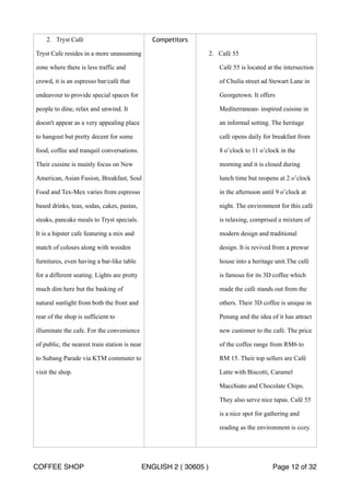 2. Tryst Café 
Tryst Cafe resides in a more unassuming 
zone where there is less traffic and 
crowd, it is an espresso bar/café that 
endeavour to provide special spaces for 
people to dine, relax and unwind. It 
doesn't appear as a very appealing place 
to hangout but pretty decent for some 
food, coffee and tranquil conversations. 
Their cuisine is mainly focus on New 
American, Asian Fusion, Breakfast, Soul 
Food and Tex-Mex varies from espresso 
based drinks, teas, sodas, cakes, pastas, 
steaks, pancake meals to Tryst specials. 
It is a hipster cafe featuring a mix and 
match of colours along with wooden 
furnitures, even having a bar-like table 
for a different seating. Lights are pretty 
much dim here but the basking of 
natural sunlight from both the front and 
rear of the shop is sufficient to 
illuminate the cafe. For the convenience 
of public, the nearest train station is near 
to Subang Parade via KTM commuter to 
visit the shop. 
Competitors 
2. Café 55 
Café 55 is located at the intersection 
of Chulia street ad Stewart Lane in 
Georgetown. It offers 
Mediterranean- inspired cuisine in 
an informal setting. The heritage 
café opens daily for breakfast from 
8 o’clock to 11 o’clock in the 
morning and it is closed during 
lunch time but reopens at 2 o’clock 
in the afternoon until 9 o’clock at 
night. The environment for this café 
is relaxing, comprised a mixture of 
modern design and traditional 
design. It is revived from a prewar 
house into a heritage unit.The café 
is famous for its 3D coffee which 
made the café stands out from the 
others. Their 3D coffee is unique in 
Penang and the idea of it has attract 
new customer to the café. The price 
of the coffee range from RM6 to 
RM 15. Their top sellers are Café 
Latte with Biscotti, Caramel 
Macchiato and Chocolate Chips. 
They also serve nice tapas. Café 55 
is a nice spot for gathering and 
reading as the environment is cozy. 
COFFEE SHOP ENGLISH 2 ( 30605 ) Page 12 of 32 
 