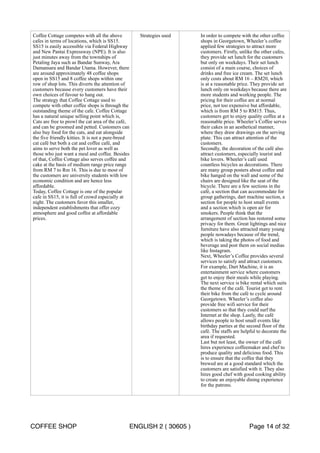 Coffee Cottage competes with all the above 
cafes in terms of locations, which is SS15. 
SS15 is easily accessible via Federal Highway 
and New Pantai Expressway (NPE). It is also 
just minutes away from the townships of 
Petaling Jaya such as Bandar Sunway, Ara 
Damansara and Bandar Utama. However, there 
are around approximately 48 coffee shops 
open in SS15 and 8 coffee shops within one 
row of shop lots. This diverts the attention of 
customers because every customers have their 
own choices of favour to hang out. 
The strategy that Coffee Cottage used to 
compete with other coffee shops is through the 
outstanding theme of the cafe. Coffee Cottage 
has a natural unique selling point which is, 
Cats are free to prowl the cat area of the café, 
and can be groomed and petted. Customers can 
also buy food for the cats, and eat alongside 
the five friendly kitties. It is not a pure-breed 
cat café but both a cat and coffee café, and 
aims to serve both the pet lover as well as 
those who just want a meal and coffee. Besides 
of that, Coffee Cottage also serves coffee and 
cake at the basis of medium range price range 
from RM 7 to Rm 16. This is due to most of 
the customers are university students with low 
economic condition and are hence less 
affordable. 
Today, Coffee Cottage is one of the popular 
cafe in SS15, it is full of crowd especially at 
night. The customers favor this smaller, 
independent establishments that offer cozy 
atmosphere and good coffee at affordable 
prices. 
Strategies used In order to compete with the other coffee 
shops in Georgetown, Wheeler’s coffee 
applied few strategies to attract more 
customers. Firstly, unlike the other cafes, 
they provide set lunch for the customers 
but only on weekdays. Their set lunch 
consist of a main course, choices of 
drinks and free ice cream. The set lunch 
only costs about RM 16 – RM20, which 
is at a reasonable price. They provide set 
lunch only on weekdays because there are 
more students and working people. The 
pricing for their coffee are at normal 
price, not too expensive but affordable, 
which is from RM 5 to RM15. Thus, 
customers get to enjoy quality coffee at a 
reasonable price. Wheeler’s Coffee serves 
their cakes in an aesthetical manner, 
where they draw drawings on the serving 
plate. This can attract attention of the 
customers. 
Secondly, the decoration of the café also 
attract customers, especially tourist and 
bike lovers. Wheeler’s café used 
countless bicycles as decorations. There 
are many group posters about coffee and 
bike hanged on the wall and some of the 
chairs are designed like the seat of the 
bicycle. There are a few sections in the 
café, a section that can accommodate for 
group gatherings, dart machine section, a 
section for people to host small events 
and a section which is open air for 
smokers. People think that the 
arrangement of section has restored some 
privacy for them. Great lightings and nice 
furniture have also attracted many young 
people nowadays because of the trend, 
which is taking the photos of food and 
beverage and post them on social medias 
like Instagram. 
Next, Wheeler’s Coffee provides several 
services to satisfy and attract customers. 
For example, Dart Machine, it is an 
entertainment service where customers 
get to enjoy their meals while playing. 
The next service is bike rental which suits 
the theme of the café. Tourist get to rent 
their bike from the café to cycle around 
Georgetown. Wheeler’s coffee also 
provide free wifi service for their 
customers so that they could surf the 
Internet at the shop. Lastly, the café 
allows people to host small events like 
birthday parties at the second floor of the 
café. The staffs are helpful to decorate the 
area if requested. 
Last but not least, the owner of the café 
hires experience coffeemaker and chef to 
produce quality and delicious food. This 
is to ensure that the coffee that they 
brewed are at a good standard which the 
customers are satisfied with it. They also 
hires good chef with good cooking ability 
to create an enjoyable dining experience 
for the patrons. 
COFFEE SHOP ENGLISH 2 ( 30605 ) Page 14 of 32 
 