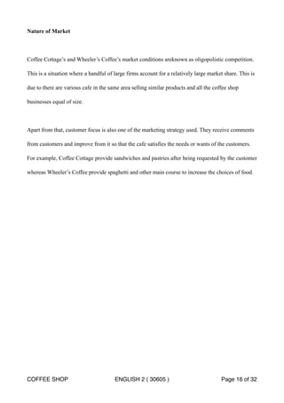 Nature of Market 
Coffee Cottage’s and Wheeler’s Coffee’s market conditions areknown as oligopolistic competition. 
This is a situation where a handful of large firms account for a relatively large market share. This is 
due to there are various cafe in the same area selling similar products and all the coffee shop 
businesses equal of size. 
Apart from that, customer focus is also one of the marketing strategy used. They receive comments 
from customers and improve from it so that the cafe satisfies the needs or wants of the customers. 
For example, Coffee Cottage provide sandwiches and pastries after being requested by the customer 
whereas Wheeler’s Coffee provide spaghetti and other main course to increase the choices of food. 
COFFEE SHOP ENGLISH 2 ( 30605 ) Page 16 of 32 
 