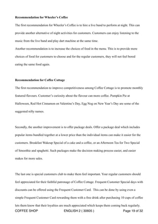 Recommendation for Wheeler’s Coffee 
The first recommendation for Wheeler’s Coffee is to hire a live band to perform at night. This can 
provide another alternative of night activities for customers. Customers can enjoy listening to the 
music from the live band and play dart machine at the same time. 
Another recommendation is to increase the choices of food in the menu. This is to provide more 
choices of food for customers to choose and for the regular customers, they will not feel bored 
eating the same food again. 
Recommendation for Coffee Cottage 
The first recommendation to improve competitiveness among Coffee Cottage is to promote monthly 
featured flavours. Customer’s curiosity about the flavour can more coffee. Pumpkin Pie at 
Halloween, Red Hot Cinnamon on Valentine’s Day, Egg Nog on New Year’s Day are some of the 
suggested nifty names. 
Secondly, the another improvement is to offer package deals. Offer a package deal which includes 
popular items bundled together at a lower price than the individual items can make it easier for the 
customers. Breakfast Wakeup Special of a cake and a coffee, or an Afternoon Tea for Two Special 
of Smoothie and spaghetti. Such packages make the decision making process easier, and easier 
makes for more sales. 
The last one is special customers club to make them feel important. Your regular customers should 
feel appreciated for their faithful patronage of Coffee Cottage. Frequent Customer Special days with 
discounts can be offered using the Frequent Customer Card. This can be done by using even a 
simple Frequent Customer Card rewarding them with a free drink after purchasing 10 cups of coffee 
lets them know that their loyalties are much appreciated which keeps them coming back regularly. 
COFFEE SHOP ENGLISH 2 ( 30605 ) Page 19 of 32 
 