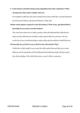 9) Is the business constantly facing strong competition from other competitors? What 
strategies have they used to compete with you? 
For example LoveLatte, their café is located at the corner of the shop –lots that attracted a 
lot of the tourists before walk pass the Wheeler’s coffee café. 
10)How much capital is required to start this business? What, if any, specialized field of 
knowledge do you need to run this business? 
The owner has to know how to make a prefect coffee and understand the coffee bean to 
make sure the coffee bean are suitable to make a good coffee for customers. Also, the 
worker has to have certain knowledge to make coffee and also making a beautiful latte art. 
11) Generally, do you feel it is easy or hard to enter this market? Why? 
I think that is really tough for me to enter the coffee markets because there are so many 
different café all around the world will different kind of delicious foods. We also need to 
have the knowledge of the coffee before serve a cup of coffee to customers. 
COFFEE SHOP ENGLISH 2 ( 30605 ) Page 23 of 32 
 