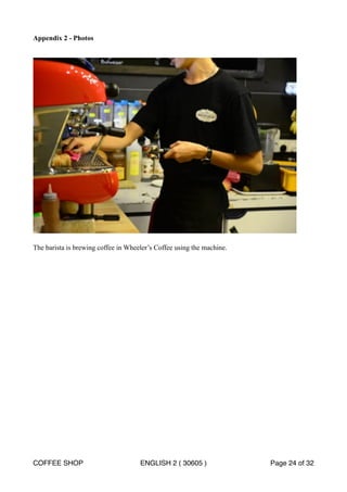 Appendix 2 - Photos 
! 
The barista is brewing coffee in Wheeler’s Coffee using the machine. 
COFFEE SHOP ENGLISH 2 ( 30605 ) Page 24 of 32 
 
