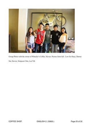 ! 
Group Photo with the owner of Wheeler’s Coffee, Steven. Picture from left : Low En Huey, Darren 
Sia, Steven, Simpson Chin, Lee Yih 
COFFEE SHOP ENGLISH 2 ( 30605 ) Page 25 of 32 
 