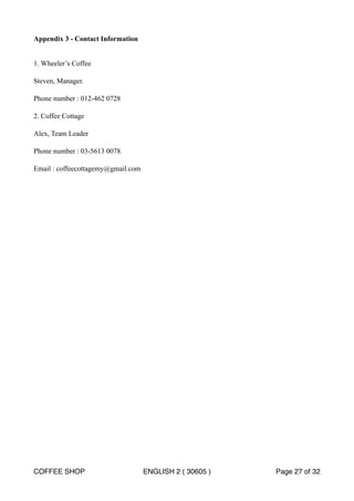 Appendix 3 - Contact Information 
1. Wheeler’s Coffee 
Steven, Manager. 
Phone number : 012-462 0728 
2. Coffee Cottage 
Alex, Team Leader 
Phone number : 03-5613 0078 
Email : coffeecottagemy@gmail.com 
COFFEE SHOP ENGLISH 2 ( 30605 ) Page 27 of 32 
 