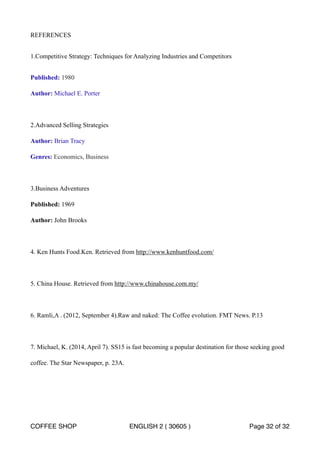 REFERENCES 
1.Competitive Strategy: Techniques for Analyzing Industries and Competitors 
Published: 1980 
Author: Michael E. Porter 
2.Advanced Selling Strategies 
Author: Brian Tracy 
Genres: Economics, Business 
3.Business Adventures 
Published: 1969 
Author: John Brooks 
4. Ken Hunts Food.Ken. Retrieved from http://www.kenhuntfood.com/ 
5. China House. Retrieved from http://www.chinahouse.com.my/ 
6. Ramli,A . (2012, September 4).Raw and naked: The Coffee evolution. FMT News. P.13 
7. Michael, K. (2014, April 7). SS15 is fast becoming a popular destination for those seeking good 
coffee. The Star Newspaper, p. 23A. 
COFFEE SHOP ENGLISH 2 ( 30605 ) Page 32 of 32 
