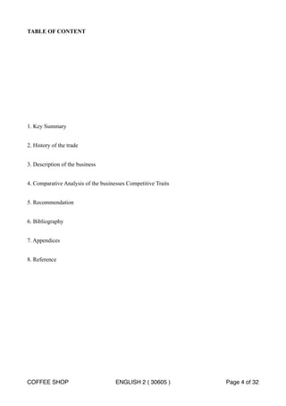 TABLE OF CONTENT 
1. Key Summary 
2. History of the trade 
3. Description of the business 
4. Comparative Analysis of the businesses Competitive Traits 
5. Recommendation 
6. Bibliography 
7. Appendices 
8. Reference 
COFFEE SHOP ENGLISH 2 ( 30605 ) Page 4 of 32 
 