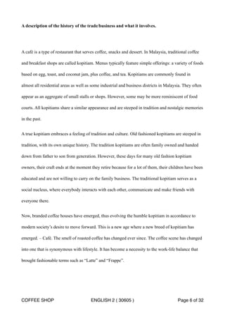 A description of the history of the trade/business and what it involves. 
A café is a type of restaurant that serves coffee, snacks and dessert. In Malaysia, traditional coffee 
and breakfast shops are called kopitiam. Menus typically feature simple offerings: a variety of foods 
based on egg, toast, and coconut jam, plus coffee, and tea. Kopitiams are commonly found in 
almost all residential areas as well as some industrial and business districts in Malaysia. They often 
appear as an aggregate of small stalls or shops. However, some may be more reminiscent of food 
courts. All kopitiams share a similar appearance and are steeped in tradition and nostalgic memories 
in the past. 
A true kopitiam embraces a feeling of tradition and culture. Old fashioned kopitiams are steeped in 
tradition, with its own unique history. The tradition kopitiams are often family owned and handed 
down from father to son from generation. However, these days for many old fashion kopitiam 
owners, their craft ends at the moment they retire because for a lot of them, their children have been 
educated and are not willing to carry on the family business. The traditional kopitiam serves as a 
social nucleus, where everybody interacts with each other, communicate and make friends with 
everyone there. 
Now, branded coffee houses have emerged, thus evolving the humble kopitiam in accordance to 
modern society’s desire to move forward. This is a new age where a new breed of kopitiam has 
emerged. – Café. The smell of roasted coffee has changed ever since. The coffee scene has changed 
into one that is synonymous with lifestyle. It has become a necessity to the work-life balance that 
brought fashionable terms such as “Latte” and “Frappe”. 
COFFEE SHOP ENGLISH 2 ( 30605 ) Page 6 of 32 
 