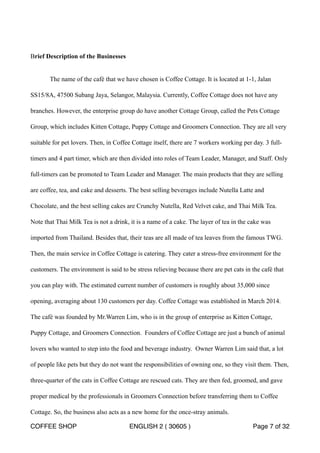 Brief Description of the Businesses 
The name of the café that we have chosen is Coffee Cottage. It is located at 1-1, Jalan 
SS15/8A, 47500 Subang Jaya, Selangor, Malaysia. Currently, Coffee Cottage does not have any 
branches. However, the enterprise group do have another Cottage Group, called the Pets Cottage 
Group, which includes Kitten Cottage, Puppy Cottage and Groomers Connection. They are all very 
suitable for pet lovers. Then, in Coffee Cottage itself, there are 7 workers working per day. 3 full-timers 
and 4 part timer, which are then divided into roles of Team Leader, Manager, and Staff. Only 
full-timers can be promoted to Team Leader and Manager. The main products that they are selling 
are coffee, tea, and cake and desserts. The best selling beverages include Nutella Latte and 
Chocolate, and the best selling cakes are Crunchy Nutella, Red Velvet cake, and Thai Milk Tea. 
Note that Thai Milk Tea is not a drink, it is a name of a cake. The layer of tea in the cake was 
imported from Thailand. Besides that, their teas are all made of tea leaves from the famous TWG. 
Then, the main service in Coffee Cottage is catering. They cater a stress-free environment for the 
customers. The environment is said to be stress relieving because there are pet cats in the café that 
you can play with. The estimated current number of customers is roughly about 35,000 since 
opening, averaging about 130 customers per day. Coffee Cottage was established in March 2014. 
The café was founded by Mr.Warren Lim, who is in the group of enterprise as Kitten Cottage, 
Puppy Cottage, and Groomers Connection. Founders of Coffee Cottage are just a bunch of animal 
lovers who wanted to step into the food and beverage industry. Owner Warren Lim said that, a lot 
of people like pets but they do not want the responsibilities of owning one, so they visit them. Then, 
three-quarter of the cats in Coffee Cottage are rescued cats. They are then fed, groomed, and gave 
proper medical by the professionals in Groomers Connection before transferring them to Coffee 
Cottage. So, the business also acts as a new home for the once-stray animals. 
COFFEE SHOP ENGLISH 2 ( 30605 ) Page 7 of 32 
 