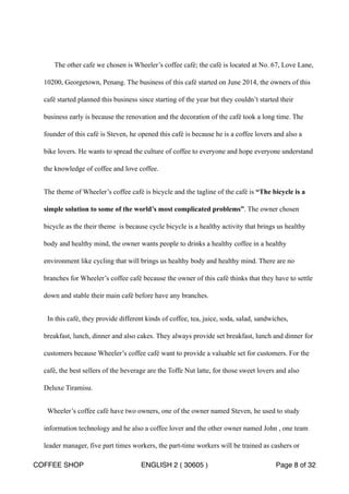 The other cafe we chosen is Wheeler’s coffee café; the café is located at No. 67, Love Lane, 
10200, Georgetown, Penang. The business of this café started on June 2014, the owners of this 
café started planned this business since starting of the year but they couldn’t started their 
business early is because the renovation and the decoration of the café took a long time. The 
founder of this café is Steven, he opened this café is because he is a coffee lovers and also a 
bike lovers. He wants to spread the culture of coffee to everyone and hope everyone understand 
the knowledge of coffee and love coffee. 
The theme of Wheeler’s coffee café is bicycle and the tagline of the café is “The bicycle is a 
simple solution to some of the world’s most complicated problems”. The owner chosen 
bicycle as the their theme is because cycle bicycle is a healthy activity that brings us healthy 
body and healthy mind, the owner wants people to drinks a healthy coffee in a healthy 
environment like cycling that will brings us healthy body and healthy mind. There are no 
branches for Wheeler’s coffee café because the owner of this café thinks that they have to settle 
down and stable their main café before have any branches. 
In this café, they provide different kinds of coffee, tea, juice, soda, salad, sandwiches, 
breakfast, lunch, dinner and also cakes. They always provide set breakfast, lunch and dinner for 
customers because Wheeler’s coffee café want to provide a valuable set for customers. For the 
café, the best sellers of the beverage are the Toffe Nut latte, for those sweet lovers and also 
Deluxe Tiramisu. 
Wheeler’s coffee café have two owners, one of the owner named Steven, he used to study 
information technology and he also a coffee lover and the other owner named John , one team 
leader manager, five part times workers, the part-time workers will be trained as cashers or 
COFFEE SHOP ENGLISH 2 ( 30605 ) Page 8 of 32 
 