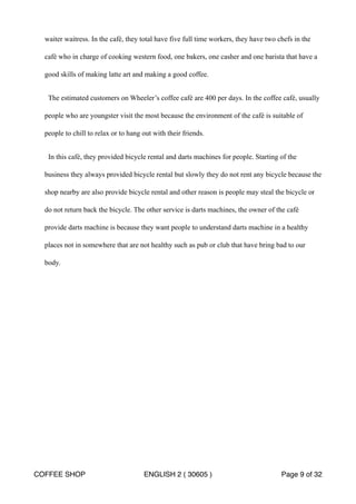 waiter waitress. In the café, they total have five full time workers, they have two chefs in the 
café who in charge of cooking western food, one bakers, one casher and one barista that have a 
good skills of making latte art and making a good coffee. 
The estimated customers on Wheeler’s coffee café are 400 per days. In the coffee café, usually 
people who are youngster visit the most because the environment of the café is suitable of 
people to chill to relax or to hang out with their friends. 
In this café, they provided bicycle rental and darts machines for people. Starting of the 
business they always provided bicycle rental but slowly they do not rent any bicycle because the 
shop nearby are also provide bicycle rental and other reason is people may steal the bicycle or 
do not return back the bicycle. The other service is darts machines, the owner of the café 
provide darts machine is because they want people to understand darts machine in a healthy 
places not in somewhere that are not healthy such as pub or club that have bring bad to our 
body. 
COFFEE SHOP ENGLISH 2 ( 30605 ) Page 9 of 32 
 