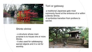 Torii or gateway
-a traditional Japanese gate most
commonly found at the entrance of or within
a Shinto Shrine.
-it symbolize transition from profane to
sacred.
Shinto shrine
- a structure whose main
purpose is to house one or more
Shinto.
- It also used for safekeeping
sacred objects and it is not for
worship.
 